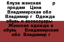 блуза женская 44-46 р продам › Цена ­ 650 - Владимирская обл., Владимир г. Одежда, обувь и аксессуары » Женская одежда и обувь   . Владимирская обл.,Владимир г.
